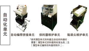 自動(dòng)化單元:自動(dòng)編帶拼接單元 / 供料器維護(hù)單元 *使用薄型單式供料器及自動(dòng)供料器時(shí),需要「薄型單式供料器用標(biāo)準(zhǔn)治具」及「薄型單式編帶供料器用附件」。 / 貼裝頭維護(hù)單元